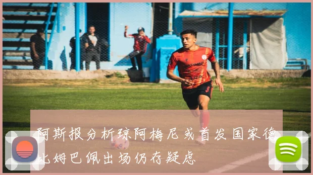 阿斯报分析琼阿梅尼或首发国家德比姆巴佩出场仍存疑虑
