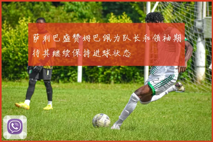 萨利巴盛赞姆巴佩为队长和领袖期待其继续保持进球状态