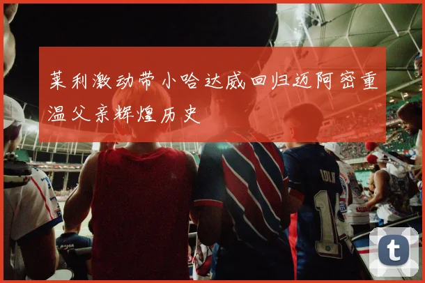 莱利激动带小哈达威回归迈阿密重温父亲辉煌历史