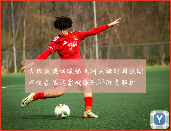 文班表现回暖福克斯关键时刻救赎布伦森低迷影响球队G3胜负解析
