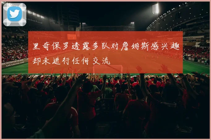 里奇保罗透露多队对詹姆斯感兴趣却未进行任何交流