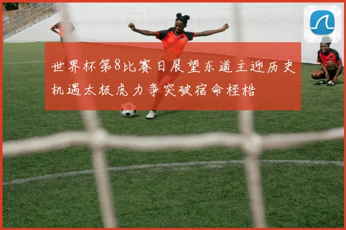 世界杯第8比赛日展望东道主迎历史机遇太极虎力争突破宿命桎梏