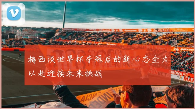 梅西谈世界杯夺冠后的新心态全力以赴迎接未来挑战