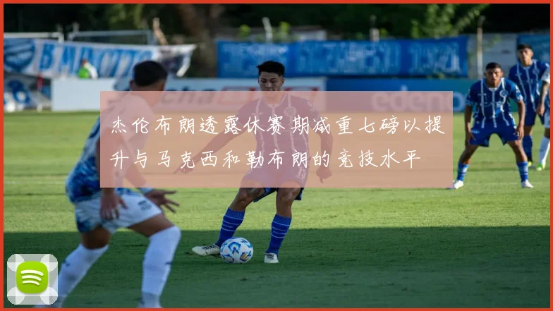 杰伦布朗透露休赛期减重七磅以提升与马克西和勒布朗的竞技水平