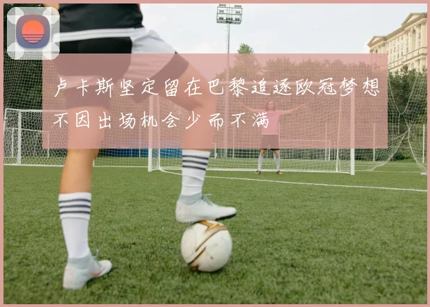 卢卡斯坚定留在巴黎追逐欧冠梦想不因出场机会少而不满