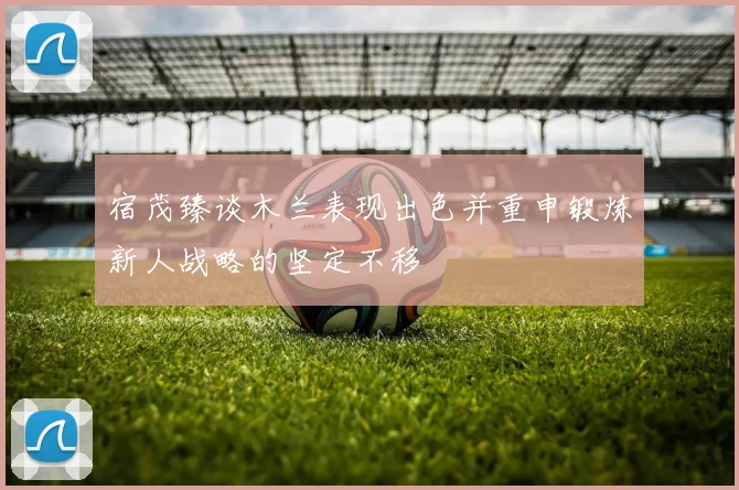 宿茂臻谈木兰表现出色并重申锻炼新人战略的坚定不移