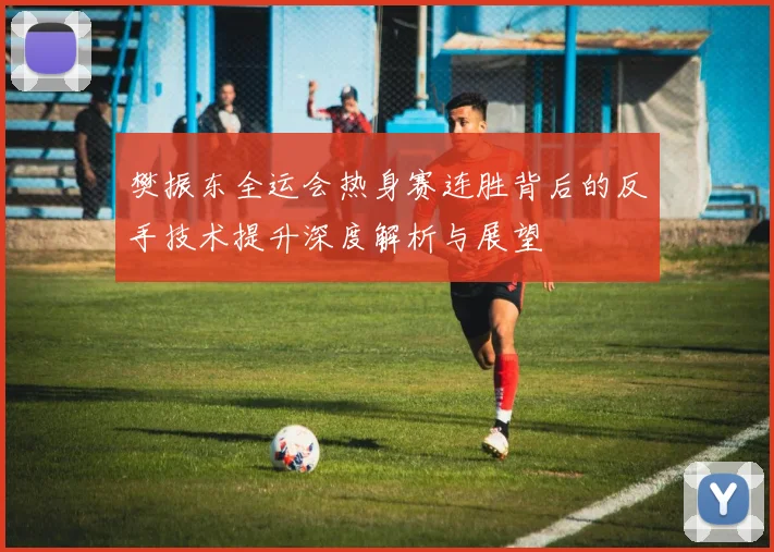 樊振东全运会热身赛连胜背后的反手技术提升深度解析与展望