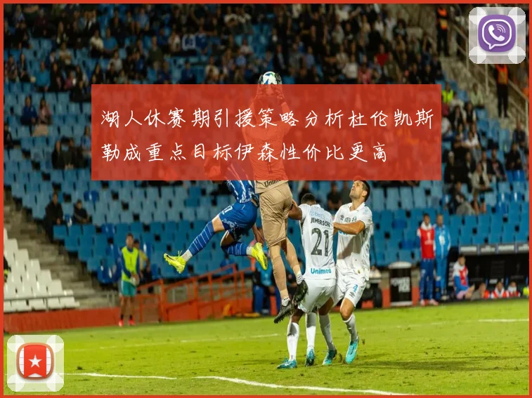湖人休赛期引援策略分析杜伦凯斯勒成重点目标伊森性价比更高