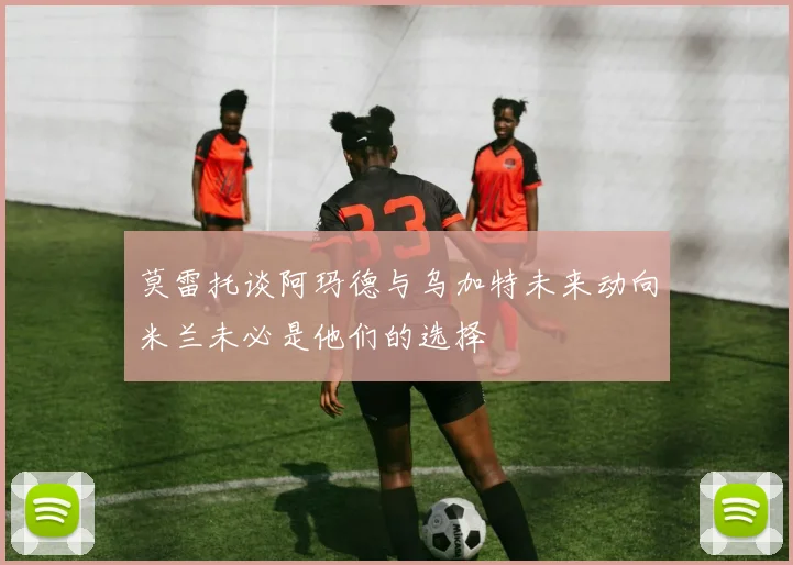 莫雷托谈阿玛德与乌加特未来动向米兰未必是他们的选择