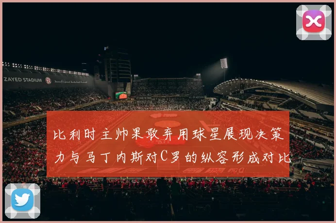 比利时主帅果敢弃用球星展现决策力与马丁内斯对C罗的纵容形成对比