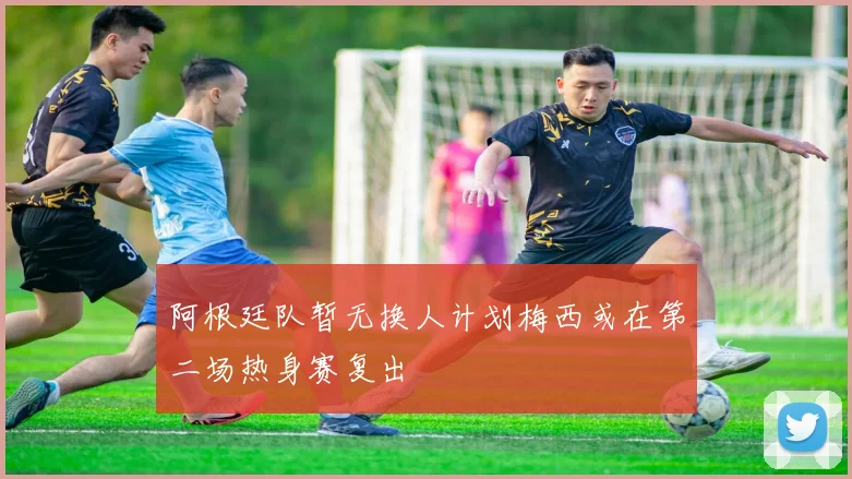 阿根廷队暂无换人计划梅西或在第二场热身赛复出
