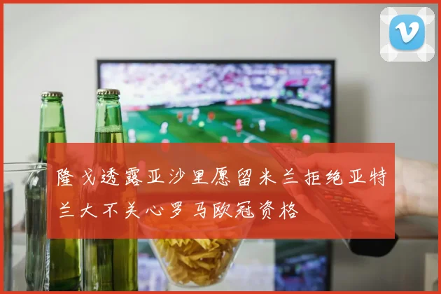 隆戈透露亚沙里愿留米兰拒绝亚特兰大不关心罗马欧冠资格