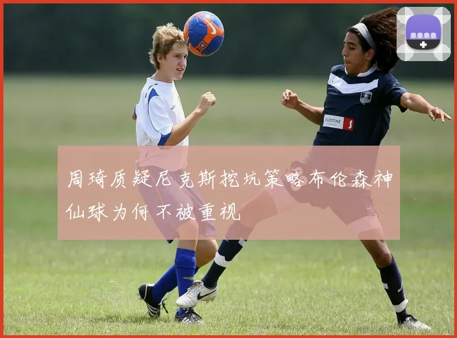 周琦质疑尼克斯挖坑策略布伦森神仙球为何不被重视