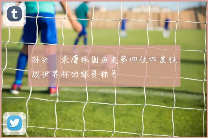 孙兴慜荣膺韩国历史第四位四度征战世界杯的球员称号