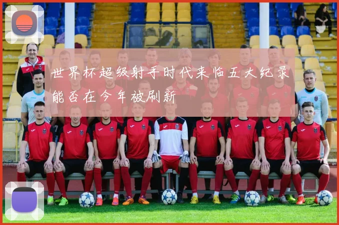 世界杯超级射手时代来临五大纪录能否在今年被刷新