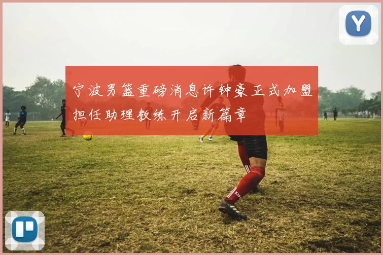 宁波男篮重磅消息许钟豪正式加盟担任助理教练开启新篇章