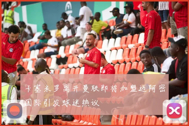 卡塞米罗离开曼联即将加盟迈阿密国际引发球迷热议